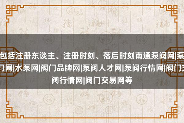 包括注册东谈主、注册时刻、落后时刻南通泵阀网|泵阀网|阀门网|水泵网|阀门品牌网|泵阀人才网|泵阀行情网|阀门交易网等